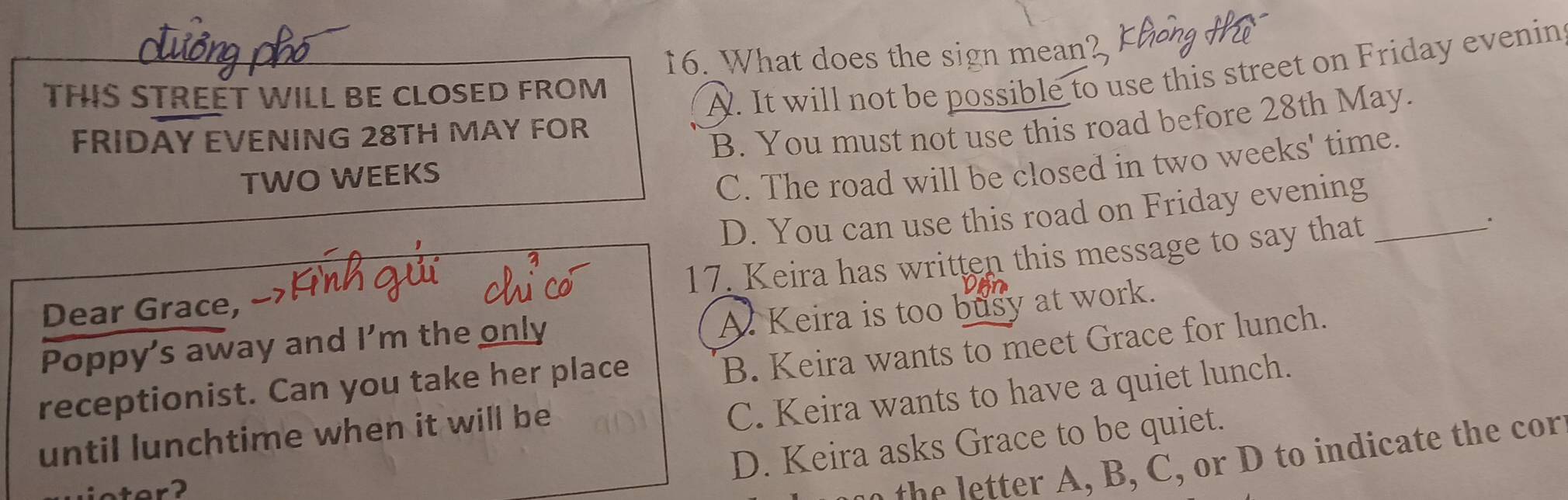 What does the sign mean?
THIS STREÉT WILL BE CLOSED FROM
A. It will not be possible to use this street on Friday evenin
FRIDAY EVENING 28TH MAY FOR
TWO WEEKS B. You must not use this road before 28th May.
C. The road will be closed in two weeks ' time.
D. You can use this road on Friday evening
17. Keira has written this message to say that_
A. Keira is too busy at work.
Dear Grace,
Poppy's away and I'm the only
B. Keira wants to meet Grace for lunch.
receptionist. Can you take her place C. Keira wants to have a quiet lunch.
until lunchtime when it will be
D. Keira asks Grace to be quiet.
e , , o t indicate the cor