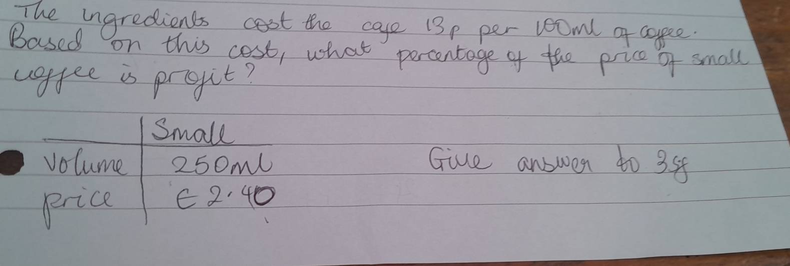 The ingredients cost the cae 13p per 2ooml of cogee 
Based on this cost, what percentage of the price of small 
voffee is pregit? 
Small 
volume 250m Giue answer to 35
price 
E2:40