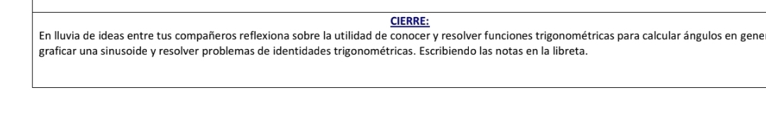 CIERRE: 
En lluvia de ideas entre tus compañeros reflexiona sobre la utilidad de conocer y resolver funciones trigonométricas para calcular ángulos en gene 
graficar una sinusoide y resolver problemas de identidades trigonométricas. Escribiendo las notas en la libreta.