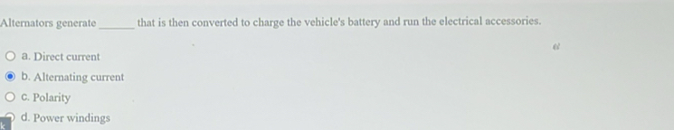 Alternators generate_ that is then converted to charge the vehicle's battery and run the electrical accessories.
a. Direct current
b. Alternating current
c. Polarity
d. Power windings