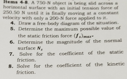 Items 4-8. A 750-N object is being slid across a 
horizontal surface with an initial tension force of
250.50 N until it is finally moving at a constant 
velocity with only a 200-N force applied to it. 
4. Draw a free-body diagram of the situation. 
5. Determine the maximum possible value of 
the static friction force (f_s) max* 
6. Determine the magnitude of the normal 
surface N_s
7. Solve for the coefficient of the static 
friction. 
8. Solve for the coefficient of the kinetic 
friction.