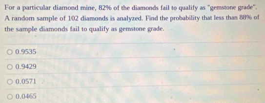 For a particular diamond mine, 82% of the diamonds fail to qualify as "gemstone grade".
A random sample of 102 diamonds is analyzed. Find the probability that less than 88% of
the sample diamonds fail to qualify as gemstone grade.
0.9535
0.9429
0.0571
0.0465