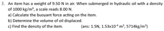 An item has a weight of 9.50 N in air. When submerged in hydraulic oil with a density 
of 1000kg/m^3 , a scale reads 8.00 N. 
a) Calculate the buoyant force acting on the item. 
b) Determine the volume of oil displaced. 
c) Find the density of the item. (ans: 1.5N, 1.53x10^(-4)m^3, 5714kg/m^3)