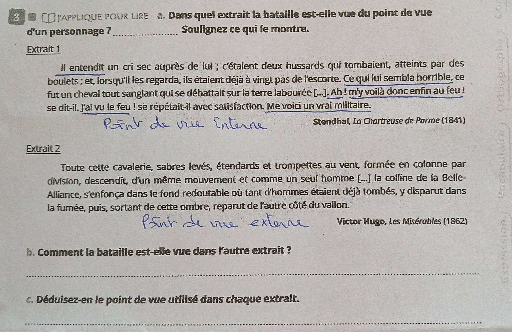 APPLIQUE POUR LIRE a. Dans quel extrait la bataille est-elle vue du point de vue 
d'un personnage ? _Soulignez ce qui le montre. 
Extrait 1 
Il entendit un cri sec auprès de lui ; c'étaient deux hussards qui tombaient, atteints par des 
boulets ; et, lorsqu'il les regarda, ils étaient déjà à vingt pas de l'escorte. Ce qui lui sembla horrible, ce 
fut un cheval tout sanglant qui se débattait sur la terre labourée [...]. Ah ! m'y voilà donc enfin au feu ! 
se dit-il. J'ai vu le feu ! se répétait-il avec satisfaction. Me voici un vrai militaire. 
Stendhal, La Chartreuse de Parme (1841) 
Extrait 2 
Toute cette cavalerie, sabres levés, étendards et trompettes au vent, formée en colonne par 
division, descendit, d'un même mouvement et comme un seul homme [...] la colline de la Belle- 
Alliance, s'enfonça dans le fond redoutable où tant d'hommes étaient déjà tombés, y disparut dans 
la fumée, puis, sortant de cette ombre, reparut de l'autre côté du vallon. 
Victor Hugo, Les Misérables (1862) 
b. Comment la bataille est-elle vue dans l’autre extrait ? 
_ 
c. Déduisez-en le point de vue utilisé dans chaque extrait. 
_