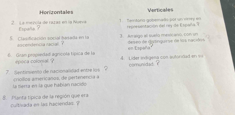 Horizontales Verticales
2. La mezcla de razas en la Nueva 1. Territorio gobernado por un virrey en
España.? representación del rey de España. ?
5. Clasificación social basada en la 3. Arraigo al suelo mexicano, con un
deseo de distinguírse de los nacidos
ascendencia racial ? en España
6. Gran propiedad agrícola típica de la
época colonial. ? 4. Líder indígena con autoridad en su
7. Sentimiento de nacionalidad entre los ? comunidad ?
criollos americanos, de pertenencia a
la tierra en la que habian nacido
8. Planta típica de la región que era
cultivada en las haciendas. ?