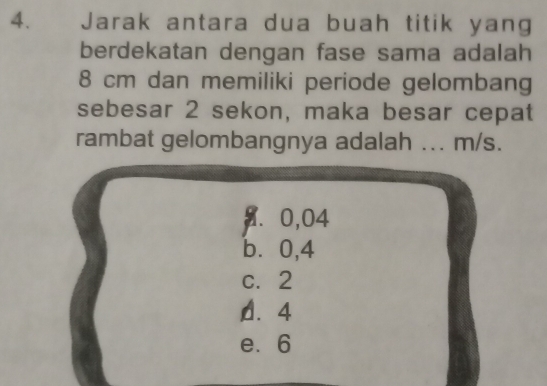 Jarak antara dua buah titik yang
berdekatan dengan fase sama adalah
8 cm dan memiliki periode gelombang
sebesar 2 sekon, maka besar cepat
rambat gelombangnya adalah ... m/s.
9. 0,04
b⩽ 0,4
c. 2
D. 4
e. 6