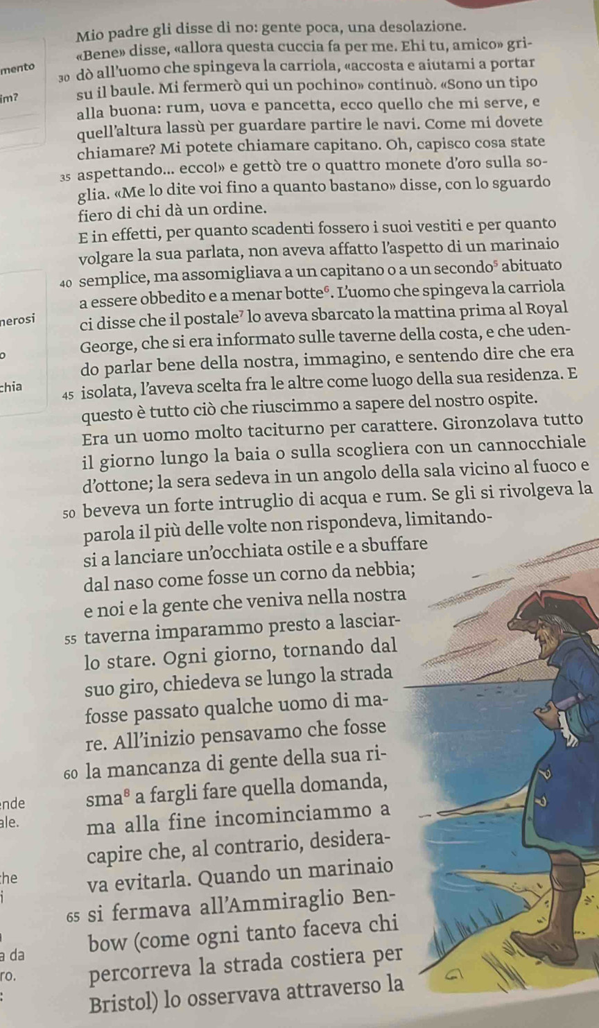 Mio padre gli disse di no: gente poca, una desolazione.
«Bene» disse, «allora questa cuccia fa per me. Ehi tu, amico» gri-
mento
3 dò all’uomo che spingeva la carriola, «accosta e aiutami a portar
imʔ su il baule. Mi fermerò qui un pochino» continuò. «Sono un tipo
_alla buona: rum, uova e pancetta, ecco quello che mi serve, e
_
_quell’altura lassù per guardare partire le navi. Come mi dovete
chiamare? Mi potete chiamare capitano. Oh, capisco cosa state
3 aspettando... ecco!» e gettò tre o quattro monete d’oro sulla so-
glia. «Me lo dite voi fino a quanto bastano» disse, con lo sguardo
fiero di chi dà un ordine.
E in effetti, per quanto scadenti fossero i suoi vestiti e per quanto
volgare la sua parlata, non aveva affatto l’aspetto di un marinaio
40 semplice, ma assomigliava a un capitano o a un secondo° abituato
a essere obbedito e a menar botteº. Luomo che spingeva la carriola
nerosi ci disse che il postale⁷ lo aveva sbarcato la mattina prima al Royal
George, che si era informato sulle taverne della costa, e che uden-
do parlar bene della nostra, immagino, e sentendo dire che era
chía 45 isolata, l’aveva scelta fra le altre come luogo della sua residenza. E
questo è tutto ciò che riuscimmo a sapere del nostro ospite.
Era un uomo molto taciturno per carattere. Gironzolava tutto
il giorno lungo la baia o sulla scogliera con un cannocchiale
d’ottone; la sera sedeva in un angolo della sala vicino al fuoco e
s0 beveva un forte intruglio di acqua e rum. Se gli si rivolgeva la
parola il più delle volte non rispondeva, limitando-
si a lanciare unocchiata ostile e a sbuffare
dal naso come fosse un corno da nebbia;
e noi e la gente che veniva nella nostra
ss taverna imparammo presto a lasciar-
lo stare. Ogni giorno, tornando dal
suo giro, chiedeva se lungo la strada
fosse passato qualche uomo di ma-
re. All’inizio pensavamo che fosse
60 la mancanza di gente della sua ri-
nde sma^8 a fargli fare quella domanda,
ale. ma alla fine incominciammo a
capire che, al contrario, desidera-
he va evitarla. Quando un marinaio
65 si fermava all’Ammiraglio Ben-
a da bow (come ogni tanto faceva chi
ro. percorreva la strada costiera per
Bristol) lo osservava attraverso la