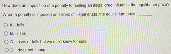 How does an imposition of a penalty for selling an illegal drug influence the equilibrium price?
When a penalty is imposed on sellers of illegal drugs, the equilibrium price _.
A. falls
B. rises
C. rises or falls but we don't know for sure
D. does not change