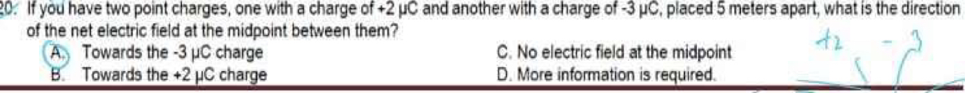 If you have two point charges, one with a charge of +2 μC and another with a charge of -3 μC, placed 5 meters apart, what is the direction
of the net electric field at the midpoint between them?
A Towards the -3 μC charge C. No electric field at the midpoint
B. Towards the +2 µC charge D. More information is required.