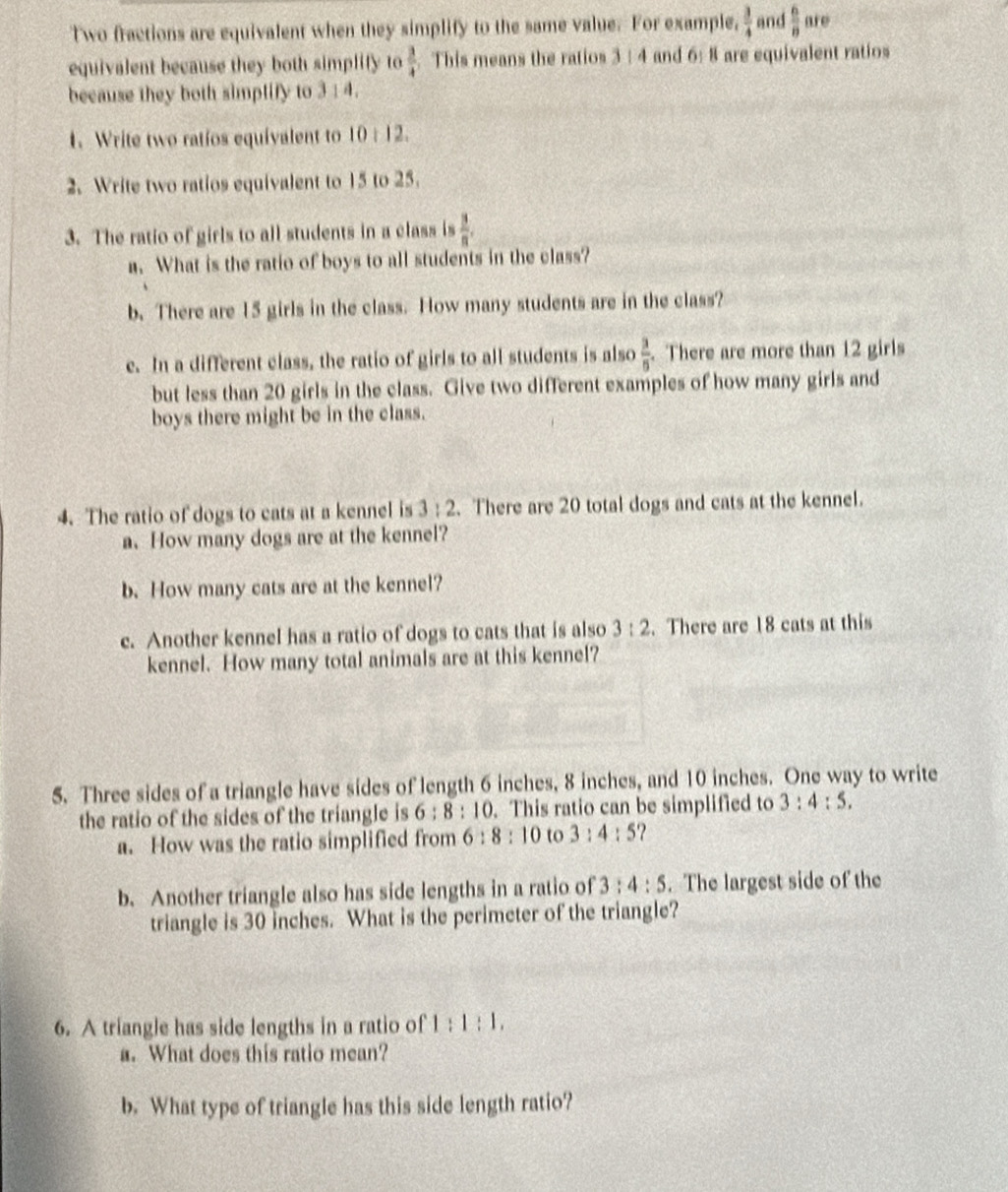 Two fractions are equivalent when they simplify to the same value. For example,  3/4  and  6/8  are 
equivalent because they both simplity to  3/4  This means the ratios 3 : 4 and 6:8 are equivalent ratios 
because they both simptify to 3 : 4. 
1. Write two ratíos equivalent to 10:12. 
2. Write two ratios equivalent to 15 to 25. 
3. The ratio of girls to all students in a class is  3/n . 
a. What is the ratio of boys to all students in the class? 
b. There are 15 girls in the class. How many students are in the class? 
e. In a different class, the ratio of girls to all students is also  3/5 . There are more than 12 girls 
but less than 20 girls in the class. Give two different examples of how many girls and 
boys there might be in the class. 
4. The ratio of dogs to cats at a kennel is 3:2. There are 20 total dogs and cats at the kennel. 
a、 How many dogs are at the kennel? 
b. How many cats are at the kennel? 
c. Another kennel has a ratio of dogs to cats that is also 3:2. There are 18 cats at this 
kennel. How many total animals are at this kennel? 
5. Three sides of a triangle have sides of length 6 inches, 8 inches, and 10 inches. One way to write 
the ratio of the sides of the triangle is 6:8:10. This ratio can be simplified to 3:4:5. 
a. How was the ratio simplified from 6:8:10 to 3:4:5
b. Another triangle also has side lengths in a ratio of 3:4:5. The largest side of the 
triangle is 30 inches. What is the perimeter of the triangle? 
6. A triangle has side lengths in a ratio of 1:1:1, 
a. What does this ratio mean? 
b. What type of triangle has this side length ratio?