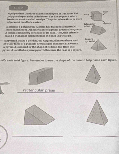 Leargf 
A polyhedron is a three-dimensional figure. It is made of flat, face Bdgs 
polygon-shaped sides called faces. The line segment where 
two faces meet is called an edgs. The point where three or more 
edges meet is called a vertex. 
A prism is a polyhedron. A prism has two identical parallel Triangular Vertes 
faces called bases. All other faces of a prism are parallelograms. prism 
A prism is named by the shape of its base. Here, this prism is 
called a triangular prism because the base is a triangle. 
A pyramid is also a polyhedron. A pyramid has one base, and 
all other faces of a pyramid are triangles that meet at a vertex. 
A pyramid is named by the shape of its base, too. Here, this 
pyramid is called a square pyramid because the base is a square. 
ssify each solid figure. Remember to use the shape of the base to help name each figure. 
rectangular prism_ 
_ 
_