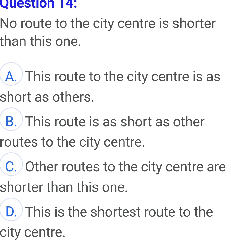 No route to the city centre is shorter
than this one.
A. This route to the city centre is as
short as others.
B. This route is as short as other
routes to the city centre.
C. Other routes to the city centre are
shorter than this one.
D. This is the shortest route to the
city centre.