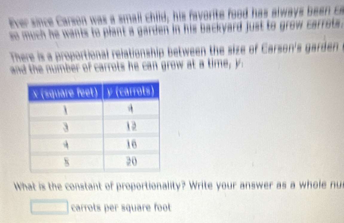 Ever since Carson was a small child, his favorite food has always been a 
so much he wants to plant a garden in his backyard just to grow carrots . 
There is a proportional relationship between the size of Carson's garden 
and the nuimber of carrots he can grow at a time, y
What is the constant of proportionality? Write your answer as a whole nu 
carrots per square foot