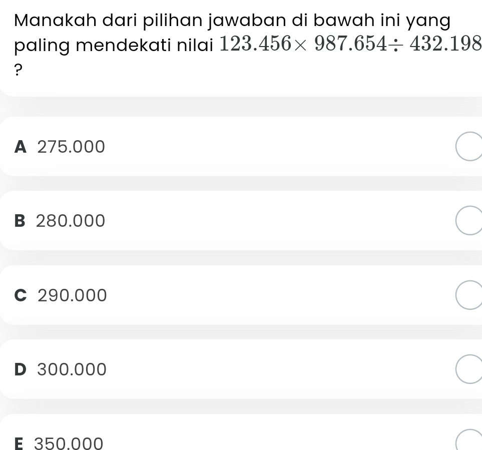 Manakah dari pilihan jawaban di bawah ini yang
paling mendekati nilai 123.456* 987.654/ 432.198
?
A 275.000
B 280.000
C 290.000
D 300.000
É 350.000