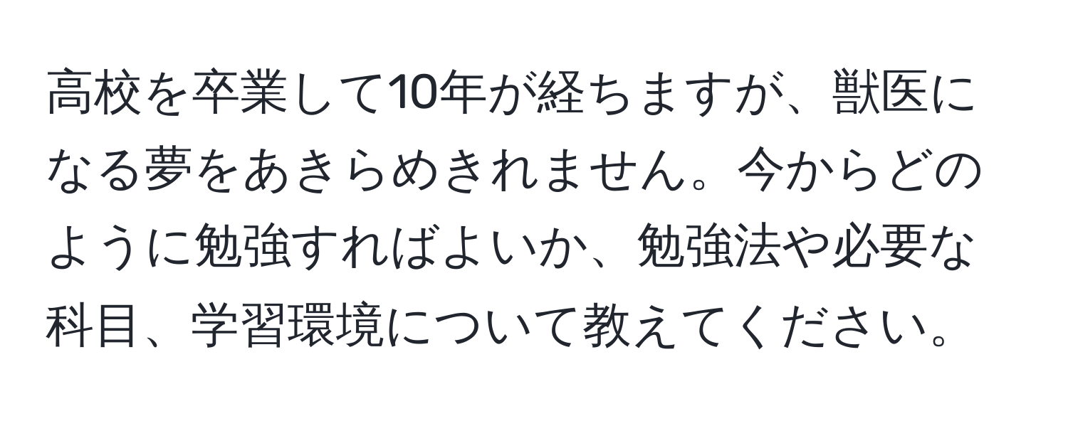 高校を卒業して10年が経ちますが、獣医になる夢をあきらめきれません。今からどのように勉強すればよいか、勉強法や必要な科目、学習環境について教えてください。