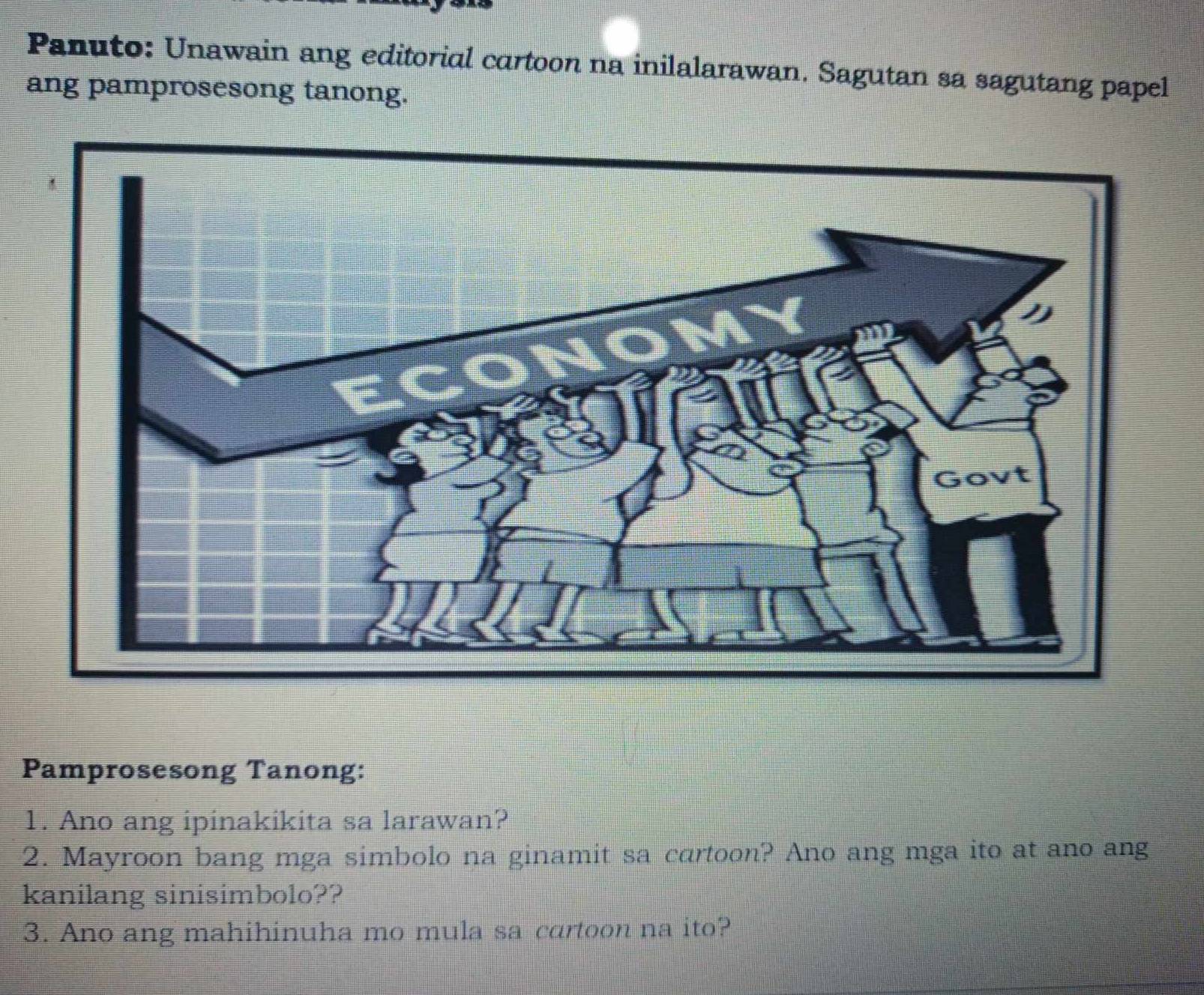 Panuto: Unawain ang editorial cartoon na inilalarawan. Sagutan sa sagutang papel 
ang pamprosesong tanong. 
Pamprosesong Tanong: 
1. Ano ang ipinakikita sa larawan? 
2. Mayroon bang mga simbolo na ginamit sa cartoon? Ano ang mga ito at ano ang 
kanilang sinisimbolo?? 
3. Ano ang mahihinuha mo mula sa cartoon na ito?