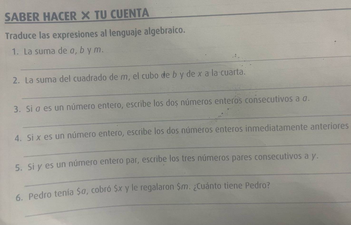 SABER HACER × TU CUENTA 
Traduce las expresiones al lenguaje algebraico. 
_ 
1. La suma de σ, b y m. 
_ 
2. La suma del cuadrado de m, el cubo de b y de x a la cuarta. 
_ 
3. Si σ es un número entero, escribe los dos números enteros consecutivos a σ. 
_ 
4. Si x es un número entero, escribe los dos números enteros inmediatamente anteriores 
_ 
5. Si y es un número entero par, escribe los tres números pares consecutivos a y. 
_ 
6. Pedro tenía $σ, cobró $x y le regalaron $m. ¿Cuánto tiene Pedro?