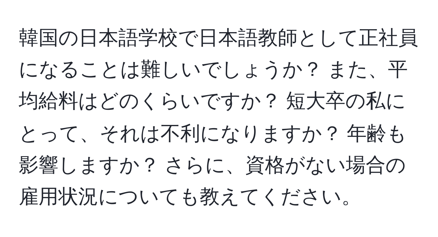 韓国の日本語学校で日本語教師として正社員になることは難しいでしょうか？ また、平均給料はどのくらいですか？ 短大卒の私にとって、それは不利になりますか？ 年齢も影響しますか？ さらに、資格がない場合の雇用状況についても教えてください。