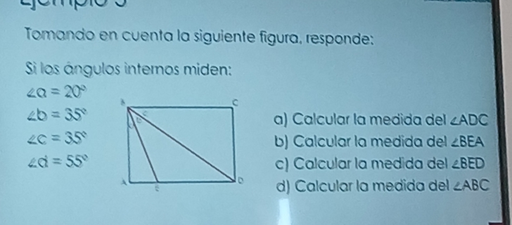 Tomando en cuenta la siguiente figura, responde:
Si los ángulos internos miden:
∠ Q=20°
∠ b=35°
a) Calcular la medida del ∠ ADC
∠ c=35° b) Calcular la medida del ∠ BEA
∠ d=55° c) Calcular la medida del ∠ BED
d) Calcular la medida del ∠ ABC