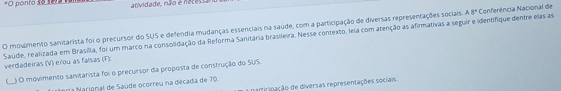 ponto so sera van 
atividade, não é nécessan 
O movimento sanitarista foi o precursor do SUS e defendia mudanças essenciais na saúde, com a participação de diversas representações sociais. A8^a Conferência Nacional de 
Saúde, realizada em Brasília, foi um marco na consolidação da Reforma Sanitária brasileira. Nesse contexto, leia com atenção as afirmativas a seguir e identifique dentre elas as 
verdadeiras (V) e/ou as falsas (F): 
_ ) O movimento sanitarista foi o precursor da proposta de construção do SUS. 
participação de diversas representações sociais. 
Nância Nacional de Saúde ocorreu na década de 70.