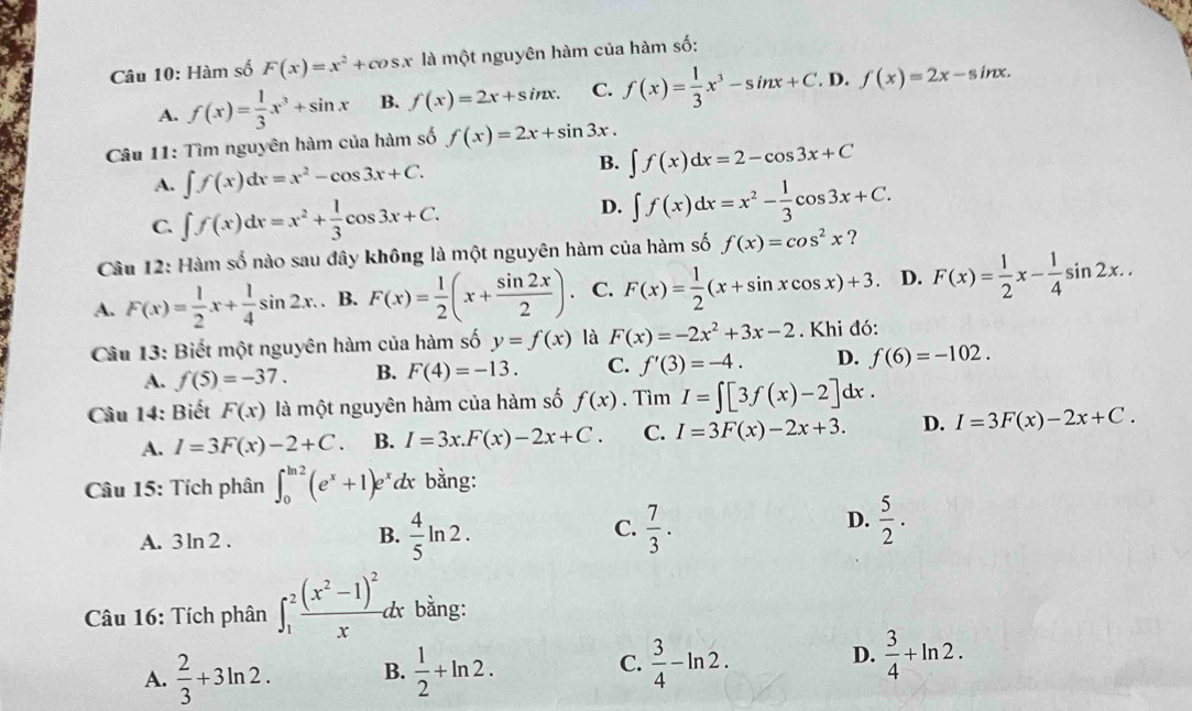 Hàm số F(x)=x^2+cos x là một nguyên hàm của hàm số:
A. f(x)= 1/3 x^3+sin x B. f(x)=2x+sin x. C. f(x)= 1/3 x^3-sin x+C,D,f(x)=2x-sin x.
Câu 11: Tìm nguyên hàm của hàm số f(x)=2x+sin 3x.
A. ∈t f(x)dx=x^2-cos 3x+C.
B. ∈t f(x)dx=2-cos 3x+C
D.
C. ∈t f(x)dx=x^2+ 1/3 cos 3x+C. ∈t f(x)dx=x^2- 1/3 cos 3x+C.
Câu 12: Hàm số nào sau đây không là một nguyên hàm của hàm số f(x)=cos^2x ?
A. F(x)= 1/2 x+ 1/4 sin 2x.. B. F(x)= 1/2 (x+ sin 2x/2 ). C. F(x)= 1/2 (x+sin xcos x)+3. D. F(x)= 1/2 x- 1/4 sin 2x..
Câu 13: Biết một nguyên hàm của hàm số y=f(x) là F(x)=-2x^2+3x-2. Khi đó:
A. f(5)=-37. B. F(4)=-13. C. f'(3)=-4. D. f(6)=-102.
Câu 14: Biết F(x) là một nguyên hàm của hàm số f(x). Tìm I=∈t [3f(x)-2]dx.
A. I=3F(x)-2+C. B. I=3x.F(x)-2x+C. C. I=3F(x)-2x+3. D. I=3F(x)-2x+C.
Câu 15: Tích phân ∈t _0^((ln 2)(e^x)+1)e^x dx bằng:
C.
D.  5/2 · 
A. 3 ln 2
B.  4/5 ln 2.  7/3 .
Câu 16: Tích phân ∈t _1^(2frac (x^2)-1)^2xdx bằng:
C.
D.
A.  2/3 +3ln 2. B.  1/2 +ln 2.  3/4 -ln 2.  3/4 +ln 2.