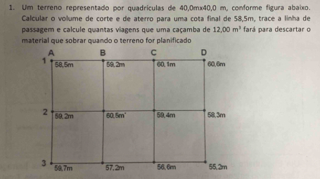 Um terreno representado por quadrículas de 40,0mx40,0 m, conforme figura abaixo.
Calcular o volume de corte e de aterro para uma cota final de 58,5m, trace a linha de
passagem e calcule quantas viagens que uma caçamba de 12,00m^3 fará para descartar o
material que sobrar quando o terreno for planificado