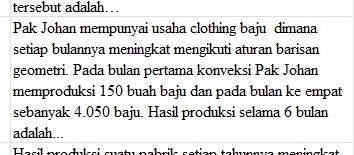 tersebut adalah… 
Pak Johan mempunyai usaha clothing baju dimana 
setiap bulannya meningkat mengikuti aturan barisan 
geometri. Pada bulan pertama konveksi Pak Johan 
memproduksi 150 buah baju dan pada bulan ke empat 
sebanyak 4.050 baju. Hasil produksi selama 6 bulan 
adalah...