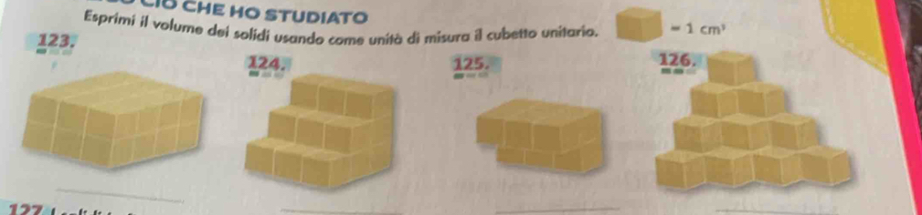 CÍB CHE HO STUDIATO 
Esprimi il volume dei solidi usando come unità di misura il cubetto unitario. □ -1cm^3
123.
124. 125. 126. 
12 
_ 
_ 
_