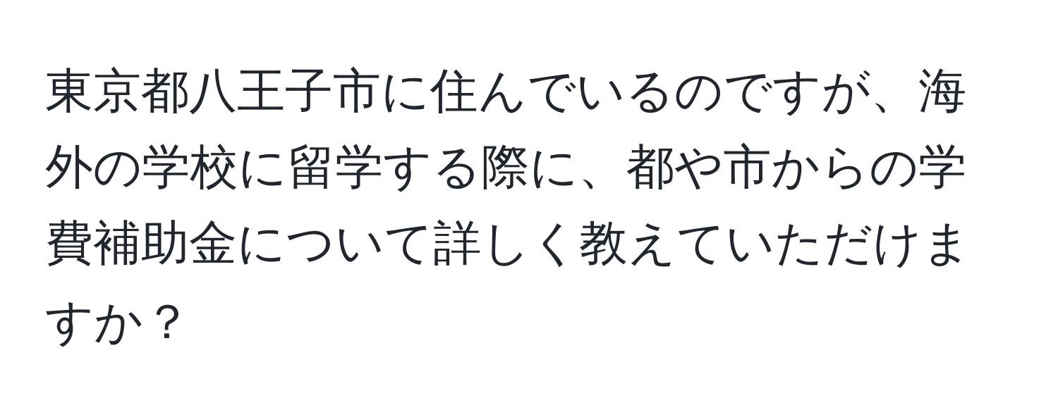 東京都八王子市に住んでいるのですが、海外の学校に留学する際に、都や市からの学費補助金について詳しく教えていただけますか？