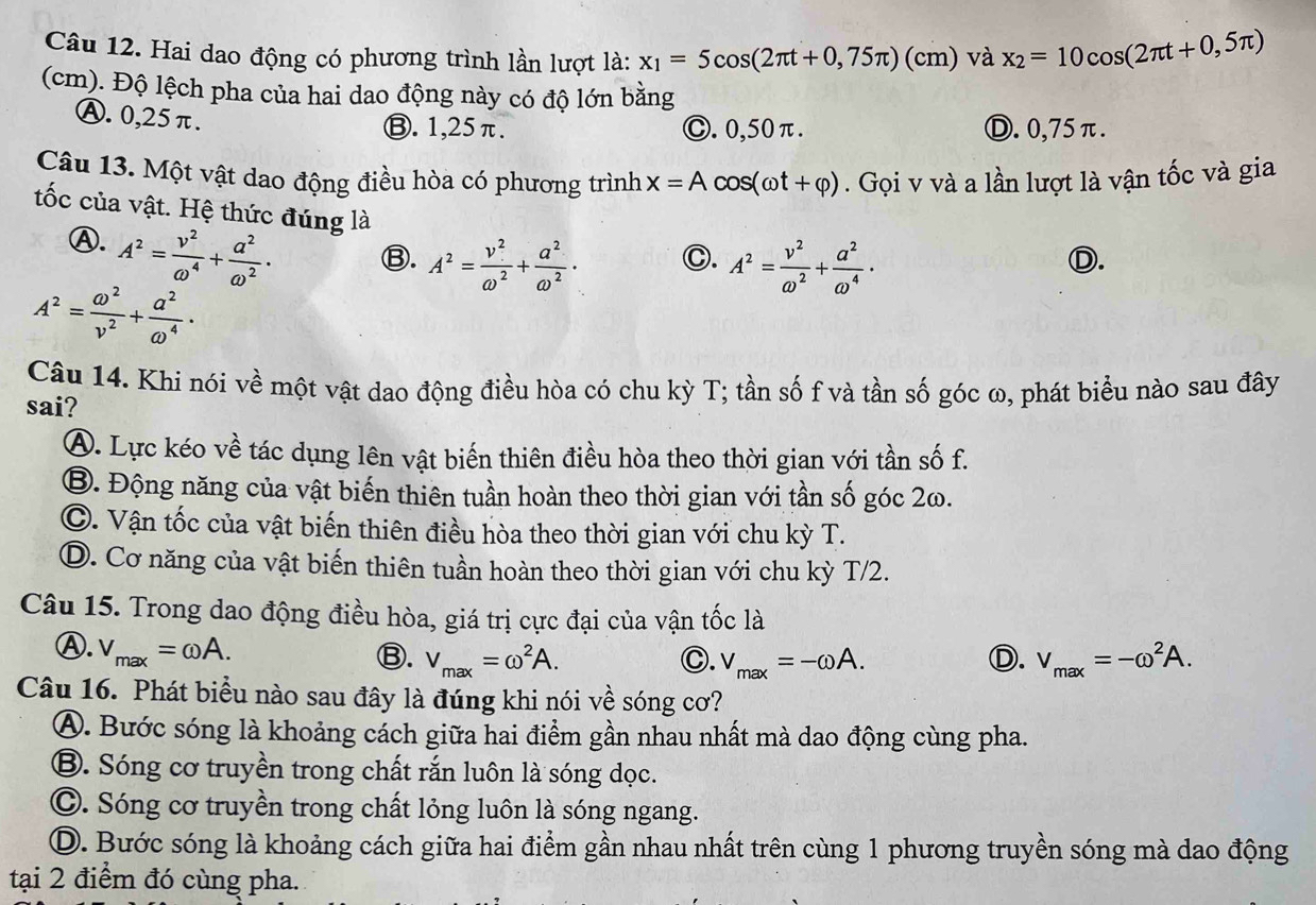 Hai dao động có phương trình lần lượt là: x_1=5cos (2π t+0,75π )(cm) và x_2=10cos (2π t+0,5π )
(cm). Độ lệch pha của hai dao động này có độ lớn bằng
Ⓐ. 0,25π.
Ⓑ. 1,25π. Ⓒ. 0,50π. Ⓓ. 0,75π.
Câu 13. Một vật dao động điều hòa có phương trình x=Acos (omega t+varphi ). Gọi v và a lần lượt là vận tốc và gia
tốc của vật. Hệ thức đúng là
④. A^2= v^2/omega^4 + a^2/omega^2 ·
Ⓑ. A^2= v^2/omega^2 + a^2/omega^2 · A^2= v^2/omega^2 + a^2/omega^4 ·
C.
D.
A^2= omega^2/v^2 + a^2/omega^4 ·
Câu 14. Khi nói về một vật dao động điều hòa có chu kỳ T; tần số f và tần số góc ω, phát biểu nào sau đây
sai?
A. Lực kéo về tác dụng lên vật biến thiên điều hòa theo thời gian với tần số f.
B. Động năng của vật biến thiên tuần hoàn theo thời gian với tần số góc 2ω.
C. Vận tốc của vật biến thiên điều hòa theo thời gian với chu kỳ T.
D. Cơ năng của vật biến thiên tuần hoàn theo thời gian với chu kỳ T/2.
Câu 15. Trong dao động điều hòa, giá trị cực đại của vận tốc là
Ⓐ. V_max=omega A.
Ⓑ. V_max=omega^2A. C. v_max=-omega A. Ⓓ. V_max=-omega^2A.
Câu 16. Phát biểu nào sau đây là đúng khi nói về sóng cơ?
A. Bước sóng là khoảng cách giữa hai điểm gần nhau nhất mà dao động cùng pha.
B. Sóng cơ truyền trong chất rắn luôn là sóng dọc.
C. Sóng cơ truyền trong chất lỏng luôn là sóng ngang.
D. Bước sóng là khoảng cách giữa hai điểm gần nhau nhất trên cùng 1 phương truyền sóng mà dao động
tại 2 điểm đó cùng pha.