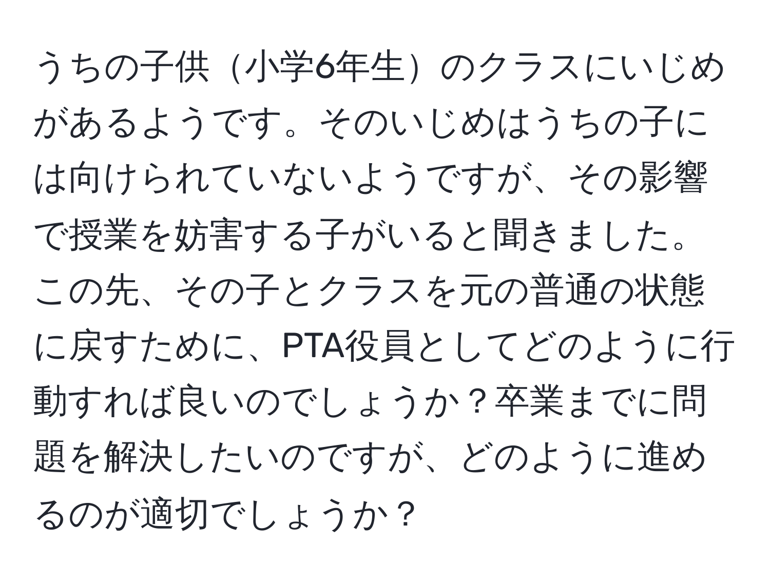 うちの子供小学6年生のクラスにいじめがあるようです。そのいじめはうちの子には向けられていないようですが、その影響で授業を妨害する子がいると聞きました。この先、その子とクラスを元の普通の状態に戻すために、PTA役員としてどのように行動すれば良いのでしょうか？卒業までに問題を解決したいのですが、どのように進めるのが適切でしょうか？