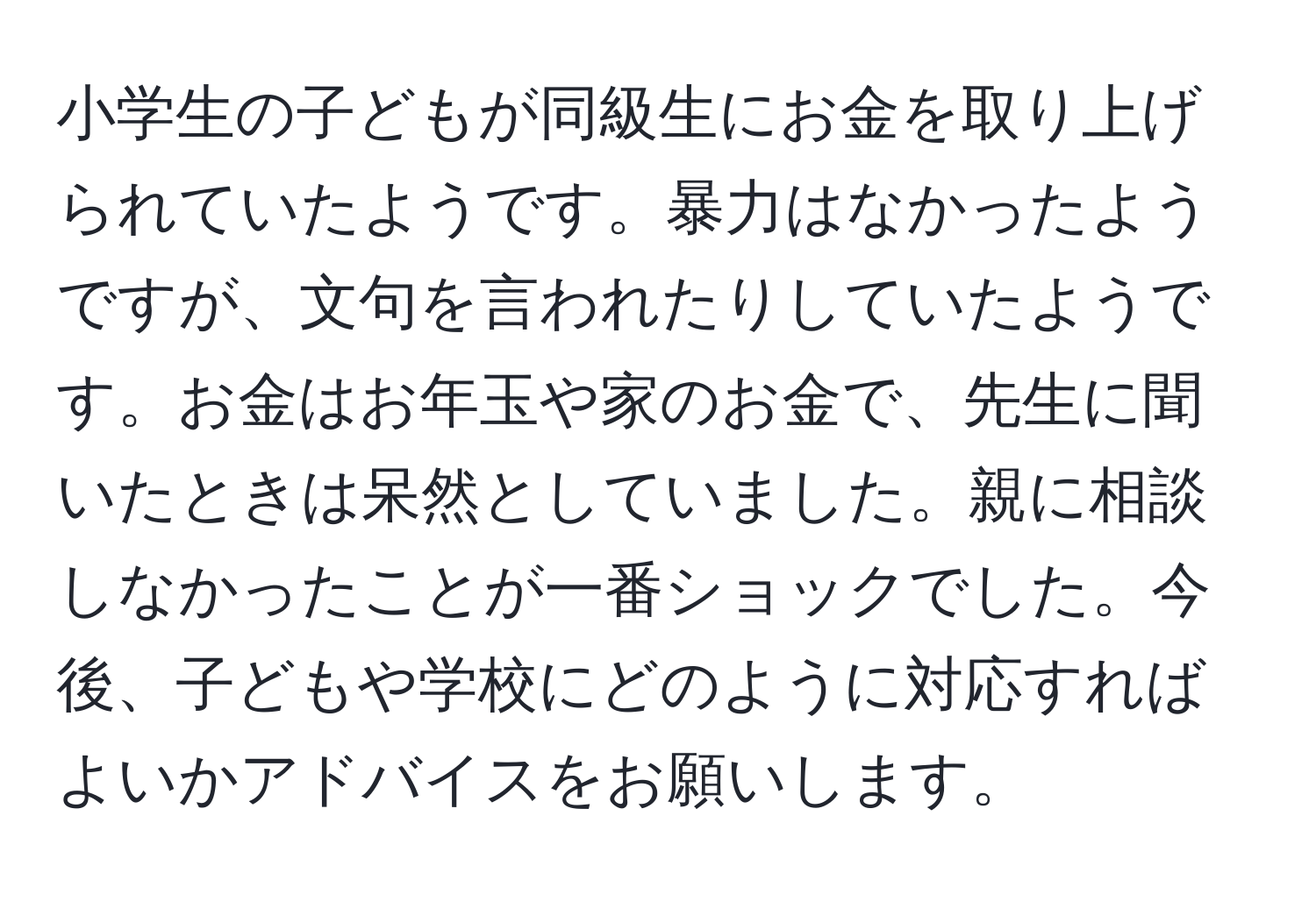 小学生の子どもが同級生にお金を取り上げられていたようです。暴力はなかったようですが、文句を言われたりしていたようです。お金はお年玉や家のお金で、先生に聞いたときは呆然としていました。親に相談しなかったことが一番ショックでした。今後、子どもや学校にどのように対応すればよいかアドバイスをお願いします。