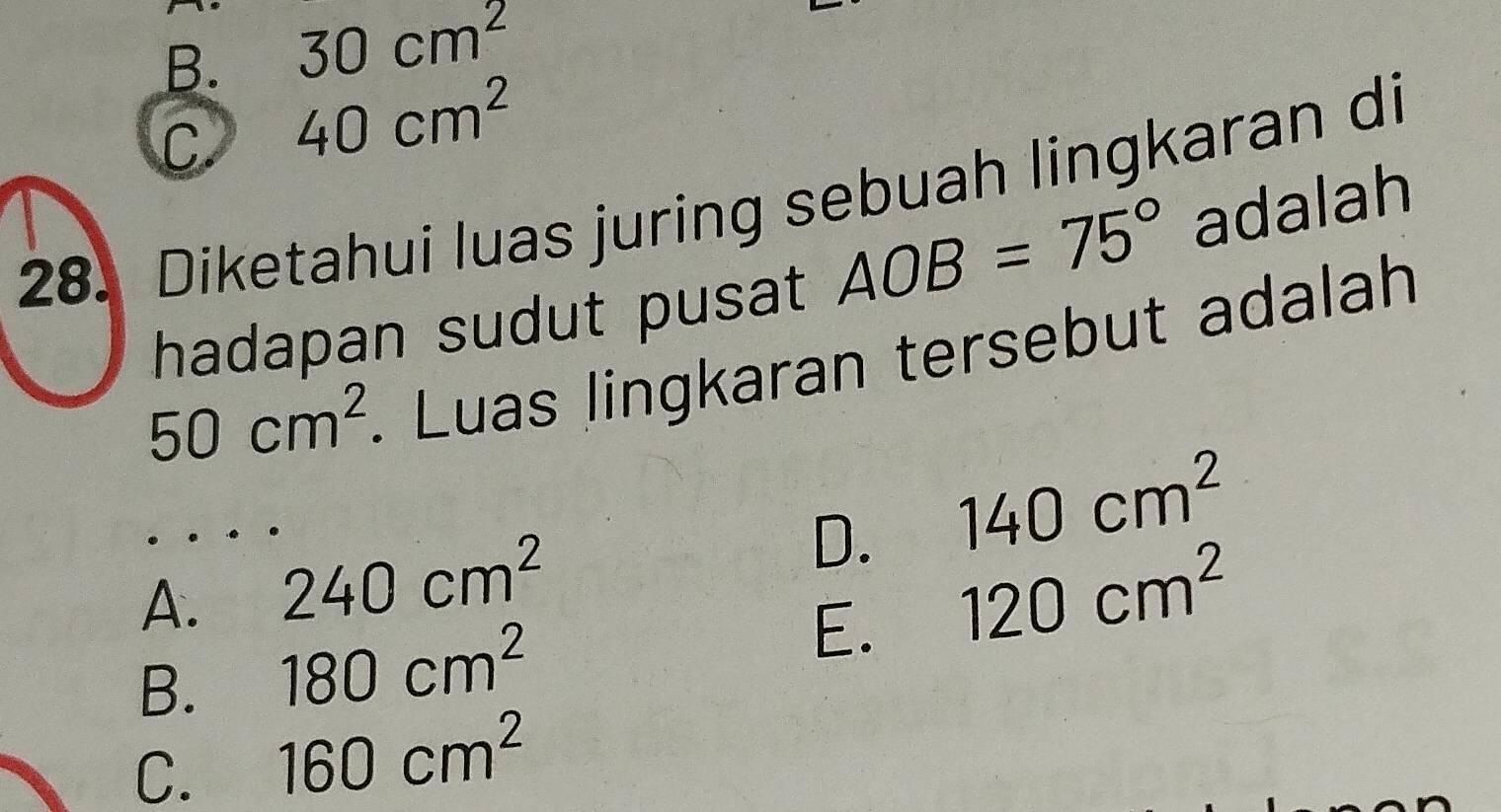 B. 30cm^2
C 40cm^2
28. Diketahui luas juring sebuah lingkaran di
hadapan sudut pusat AOB=75° adalah
50cm^2. Luas lingkaran tersebut adalah
D. 140cm^2
A. 240cm^2 120cm^2
B. 180cm^2
E.
C. 160cm^2