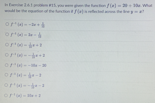 In Exercise 2.6.1 problem #15, you were given the function f(x)=20+10x. What
would be the equation of the function if f(x) is reflected across the line y=x ?
f^(-1)(x)=-2x+ 1/10 
f^(-1)(x)=2x- 1/10 
f^(-1)(x)= 1/10 x+2
f^(-1)(x)=- 1/10 x+2
f^(-1)(x)=-10x-20
f^(-1)(x)= 1/10 x-2
f^(-1)(x)=- 1/10 x-2
f^(-1)(x)=10x+2