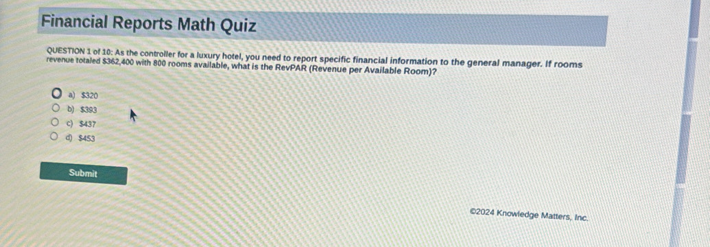 Financial Reports Math Quiz
QUESTION 1 of 10: As the controller for a luxury hotel, you need to report specific financial information to the general manager. If rooms
revenue totaled $362,400 with 800 rooms available, what is the RevPAR (Revenue per Available Room)?
a) $320
b) $393
c) $437
d) $453
Submit
©2024 Knowledge Matters, Inc.