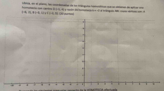 Ubica, en el piano, las coordenadas de los triángulos homotéticos que se obtienen de aplicar una 
homotecía con centro D (-1,4) y razón de homotecia k=-2 al triángulo ABC cuyos vértices son: A
(-6,2), B(-3,1) y C(-2,5). (20 puntos) 
s s u i en tes preguntas respecto de la HOMOTECIA efectuada