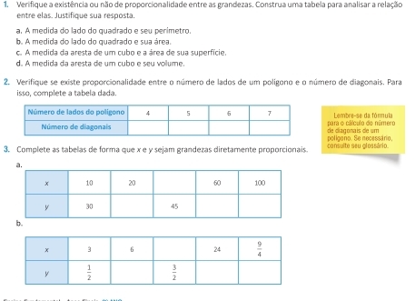 Verifique a existência ou não de proporcionalidade entre as grandezas. Construa uma tabela para analisar a relação
entre elas. Justifique sua resposta.
a. A medida do lado do quadrado e seu perimetro.
b. A medida do lado do quadrado e sua área.
c. A medida da aresta de um cubo e a área de sua superfície.
d. A medida da aresta de um cubo e seu volume.
2. Verifique se existe proporcionalidade entre o número de lados de um polígono e o número de diagonais. Para
isso, complete a tabela dada.
Lembre-se da fórmula
para o cálculo do número de diagonais de um
3. Complete as tabelas de forma que x e y sejam grandezas diretamente proporcionais. consulte seu glossário. poligono. Se necessário,