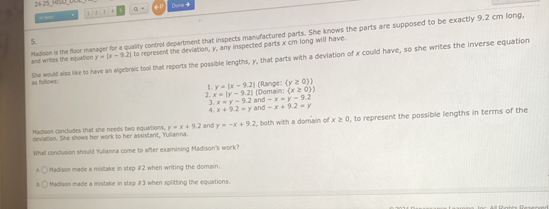 24· 25 
At teme ' 2 3 Done +
Madison is the floor manager for a quality control department that inspects manufactured parts. She knows the parts are supposed to be exactly 9.2 cm long,
5.
and writes the equation y=|x-9.2| to represent the deviation, y, any inspected parts x cr long will have.
as follows: She would also like to have an algebraic tool that reports the possible lengths, y, that parts with a deviation of x could have, so she writes the inverse equation
(Range:  y≥ 0 )
1. y=|x-9.2| (Domain:  x≥ 0 )
2. x=|y-9.2| and -x=y-9.2
3. x=y-9.2
4. x+9.2=y and -x+9.2=y
deviation. She shows her work to her assistant, Yulianna. , both with a domain of x≥ 0 , to represent the possible lengths in terms of the
Madison concludes that she needs two equations y=x+9.2 and y=-x+9.2
What conclusion should Yulianna come to after examining Madison's work?
Madison made a mistake in step # 2 when writing the domain.
Madison made a mistake in step # 3 when splitting the equations.
