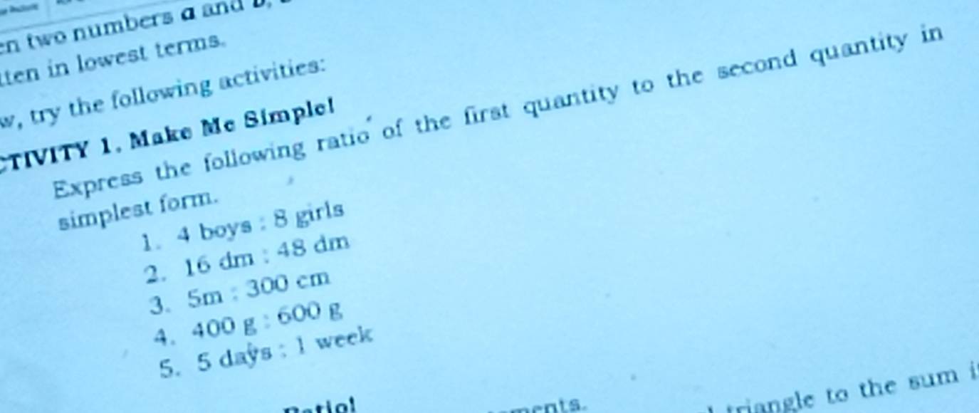 two numbers a and 
ten in lowest terms. 
w, try the following activities: 
Express the following ratio of the first quantity to the second quantity in 
TIVITY 1, Make Mc Simple! 
simplest form. 
1. 4 boys: 8 girls 
2. 16dm:48dm
3. 5m:300cm
4. I 400g:600g
5. 5 days : 1 week
atiol ents. 
triangle to the sum i