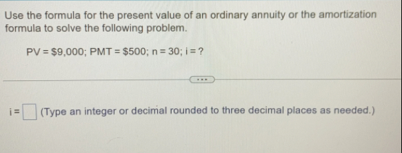 Use the formula for the present value of an ordinary annuity or the amortization 
formula to solve the following problem.
PV=$9,000; PMT=$500; n=30; i= ?
i=□ (Type an integer or decimal rounded to three decimal places as needed.)