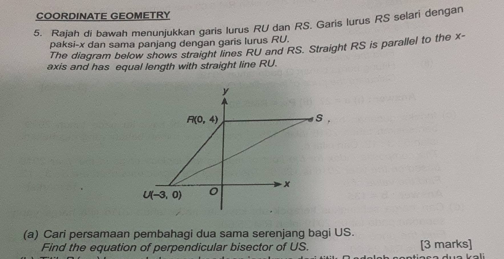 COORDINATE GEOMETRY
5. Rajah di bawah menunjukkan garis lurus RU dan RS. Garis lurus RS selari dengan
paksi-x dan sama panjang dengan garis lurus RU.
The diagram below shows straight lines RU and RS. Straight RS is parallel to the x-
axis and has equal length with straight line RU.
(a) Cari persamaan pembahagi dua sama serenjang bagi US.
Find the equation of perpendicular bisector of US. [3 marks]
Vali