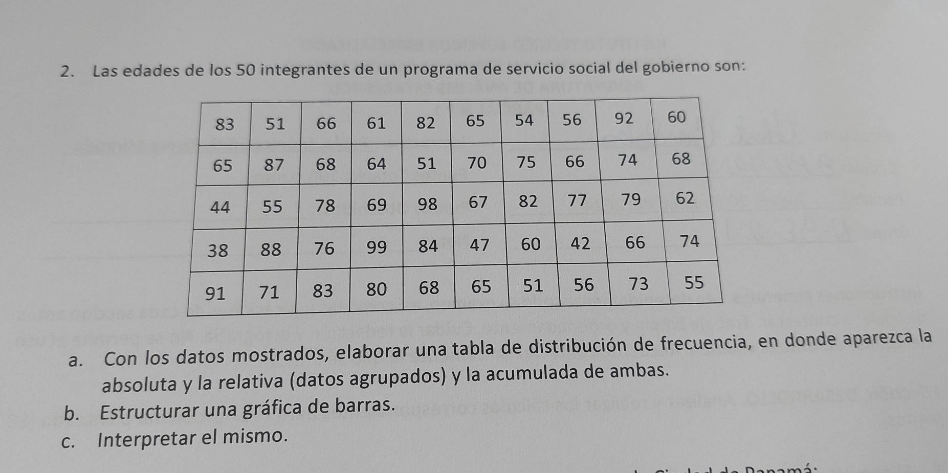 Las edades de los 50 integrantes de un programa de servicio social del gobierno son: 
a. Con los datos mostrados, elaborar una tabla de distribución de frecuencia, en donde aparezca la 
absoluta y la relativa (datos agrupados) y la acumulada de ambas. 
b. Estructurar una gráfica de barras. 
c. Interpretar el mismo.