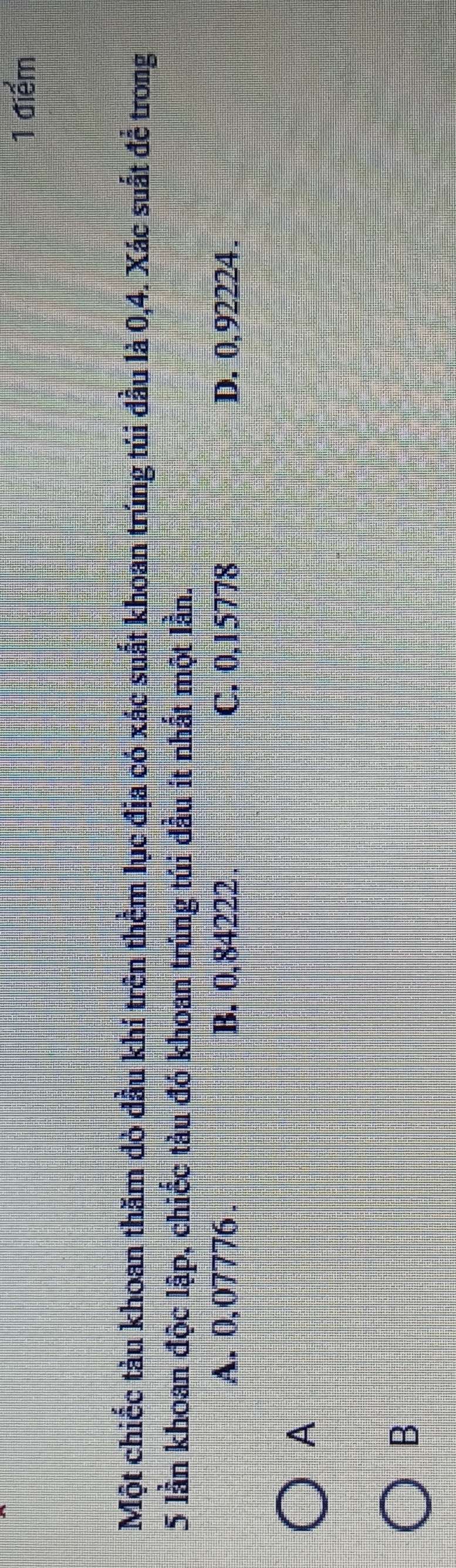 Một chiếc tàu khoan thăm đò đầu khí trên thêm lục địa có xác suất khoan trúng tủi đầu là 0,4. Xác suất để trong
5 lần khoan độc lập, chiếc tàu đó khoan trúng túi đầu ít nhất một lần.
A. 0,07776. B. 0,84222. C. 0,15778 D. 0,92224.
A
B