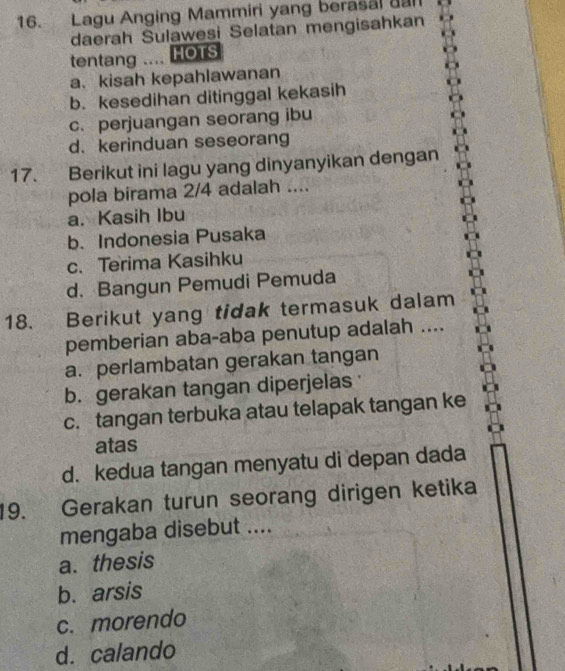 Lagu Anging Mammiri yang berasal gan
daerah Sulawesi Selatan mengisahkan
tentang .... HOTS
a.kisah kepahlawanan
b. kesedihan ditinggal kekasih
c. perjuangan seorang ibu
d. kerinduan seseorang
17. Berikut ini lagu yang dinyanyikan dengan
pola birama 2/4 adalah ....
a. Kasih Ibu
b. Indonesia Pusaka
c. Terima Kasihku
d. Bangun Pemudi Pemuda
18. Berikut yang tidak termasuk dalam
pemberian aba-aba penutup adalah ....
a. perlambatan gerakan tangan
b. gerakan tangan diperjelas
c. tangan terbuka atau telapak tangan ke
atas
d. kedua tangan menyatu di depan dada
19. Gerakan turun seorang dirigen ketika
mengaba disebut ....
a. thesis
b. arsis
c. morendo
d. calando