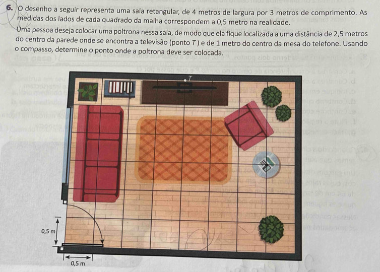 desenho a seguir representa uma sala retangular, de 4 metros de largura por 3 metros de comprimento. As 
medidas dos lados de cada quadrado da malha correspondem a 0,5 metro na realidade. 
Uma pessoa deseja colocar uma poltrona nessa sala, de modo que ela fique localizada a uma distância de 2,5 metros
do centro da parede onde se encontra a televisão (ponto T ) e de 1 metro do centro da mesa do telefone. Usando 
o compasso, determine o ponto onde a poltrona deve ser colocada.
0,5 m