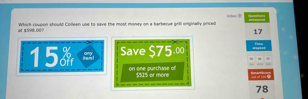 Video Questions 
answered 
Which coupon should Colleen use to save the most money on a barbecue grill originally priced 
at $598.00?
17
15 item! Save $75.00
Time 
elapsed 
any 05
00 06
HR MIN SEC 
on one purchase of
$525 or more SmartScore out of 100 1
78