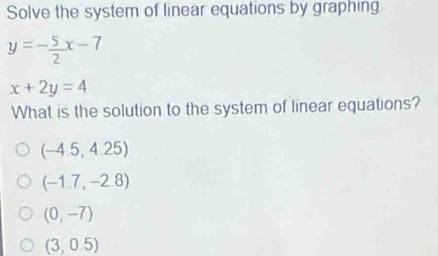 Solve the system of linear equations by graphing.
y=- 5/2 x-7
x+2y=4
What is the solution to the system of linear equations?
(-4.5,4.25)
(-1.7,-2.8)
(0,-7)
(3,0.5)