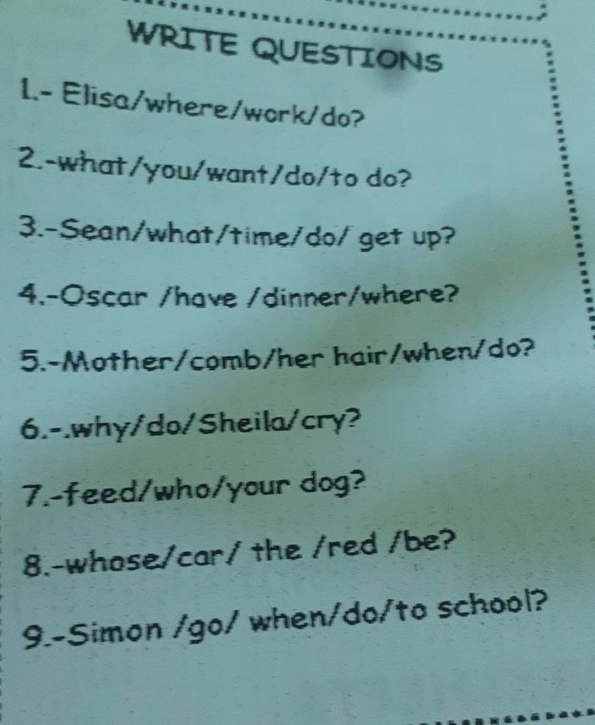 WRITE QUESTIONS 
1.- Elisa/where/work/do? 
2.-what/you/want/do/to do? 
3.-Sean/what/time/do/get up? 
4.-Oscar /have /dinner/where? 
5.-Mother/comb/her hair/when/do? 
6.-.why/do/Sheila/cry? 
7.-feed/who/your dog? 
8.-whose/car/ the /red /be? 
9.-Simon /go/ when/do/to school?