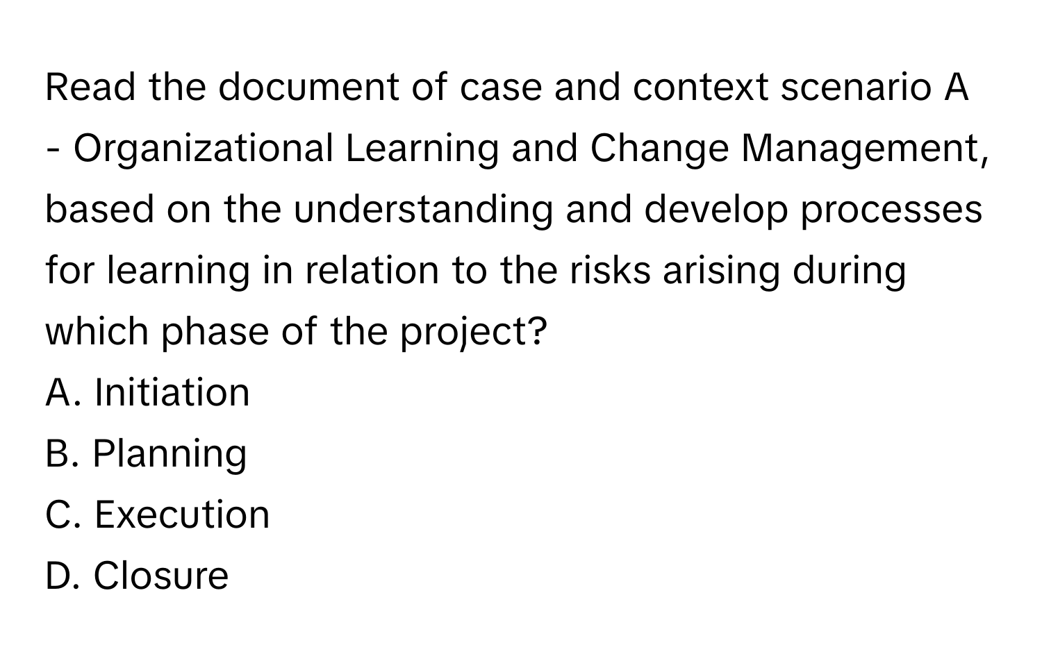 Read the document of case and context scenario A - Organizational Learning and Change Management, based on the understanding and develop processes for learning in relation to the risks arising during which phase of the project? 

A. Initiation 
B. Planning 
C. Execution 
D. Closure