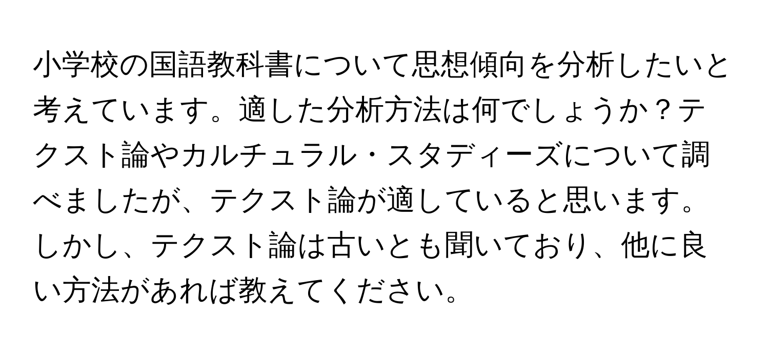 小学校の国語教科書について思想傾向を分析したいと考えています。適した分析方法は何でしょうか？テクスト論やカルチュラル・スタディーズについて調べましたが、テクスト論が適していると思います。しかし、テクスト論は古いとも聞いており、他に良い方法があれば教えてください。